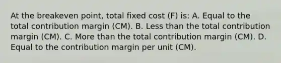 At the breakeven point, total fixed cost (F) is: A. Equal to the total contribution margin (CM). B. Less than the total contribution margin (CM). C. More than the total contribution margin (CM). D. Equal to the contribution margin per unit (CM).