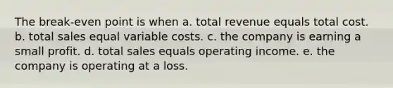 The break-even point is when a. total revenue equals total cost. b. total sales equal variable costs. c. the company is earning a small profit. d. total sales equals operating income. e. the company is operating at a loss.