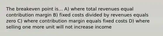 The breakeven point is... A) where total revenues equal contribution margin B) fixed costs divided by revenues equals zero C) where contribution margin equals fixed costs D) where selling one more unit will not increase income