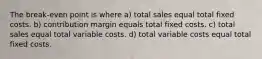 The break-even point is where a) total sales equal total fixed costs. b) contribution margin equals total fixed costs. c) total sales equal total variable costs. d) total variable costs equal total fixed costs.