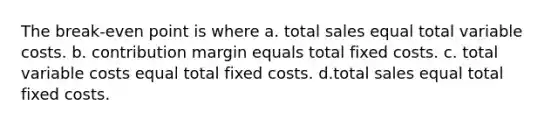 The break-even point is where a. total sales equal total variable costs. b. contribution margin equals total fixed costs. c. total variable costs equal total fixed costs. d.total sales equal total fixed costs.