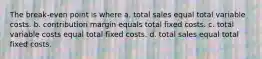 The break-even point is where a. total sales equal total variable costs. b. contribution margin equals total fixed costs. c. total variable costs equal total fixed costs. d. total sales equal total fixed costs.