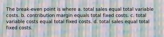 The break-even point is where a. total sales equal total variable costs. b. contribution margin equals total fixed costs. c. total variable costs equal total fixed costs. d. total sales equal total fixed costs.