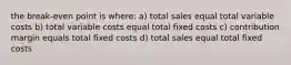 the break-even point is where: a) total sales equal total variable costs b) total variable costs equal total fixed costs c) contribution margin equals total fixed costs d) total sales equal total fixed costs