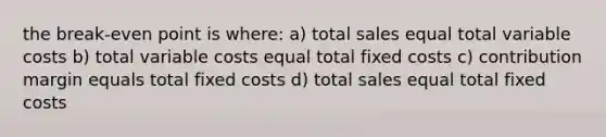 the break-even point is where: a) total sales equal total variable costs b) total variable costs equal total fixed costs c) contribution margin equals total fixed costs d) total sales equal total fixed costs