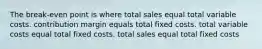 The break-even point is where total sales equal total variable costs. contribution margin equals total fixed costs. total variable costs equal total fixed costs. total sales equal total fixed costs