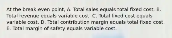 At the break-even point, A. Total sales equals total fixed cost. B. Total revenue equals variable cost. C. Total fixed cost equals variable cost. D. Total contribution margin equals total fixed cost. E. Total margin of safety equals variable cost.