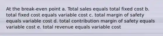 At the break-even point a. Total sales equals total fixed cost b. total fixed cost equals variable cost c. total <a href='https://www.questionai.com/knowledge/kzdyOdD4hN-margin-of-safety' class='anchor-knowledge'>margin of safety</a> equals variable cost d. total contribution margin of safety equals variable cost e. total revenue equals variable cost