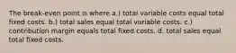 The break-even point is where a.) total variable costs equal total fixed costs. b.) total sales equal total variable costs. c.) contribution margin equals total fixed costs. d. total sales equal total fixed costs.