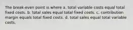 The break-even point is where a. total variable costs equal total fixed costs. b. total sales equal total fixed costs. c. contribution margin equals total fixed costs. d. total sales equal total variable costs.