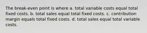 The break-even point is where a. total variable costs equal total fixed costs. b. total sales equal total fixed costs. c. contribution margin equals total fixed costs. d. total sales equal total variable costs.