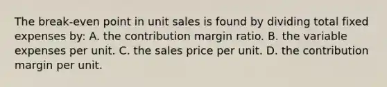 The break-even point in unit sales is found by dividing total fixed expenses by: A. the contribution margin ratio. B. the variable expenses per unit. C. the sales price per unit. D. the contribution margin per unit.