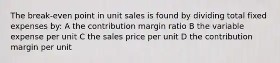 The break-even point in unit sales is found by dividing total fixed expenses by: A the contribution margin ratio B the variable expense per unit C the sales price per unit D the contribution margin per unit