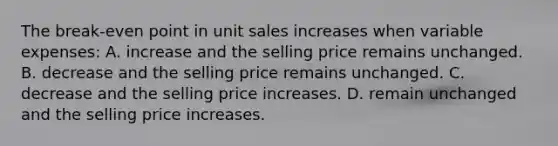 The break-even point in unit sales increases when variable expenses: A. increase and the selling price remains unchanged. B. decrease and the selling price remains unchanged. C. decrease and the selling price increases. D. remain unchanged and the selling price increases.