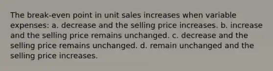 The break-even point in unit sales increases when variable expenses: a. decrease and the selling price increases. b. increase and the selling price remains unchanged. c. decrease and the selling price remains unchanged. d. remain unchanged and the selling price increases.