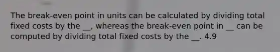 The break-even point in units can be calculated by dividing total fixed costs by the __, whereas the break-even point in __ can be computed by dividing total fixed costs by the __. 4.9