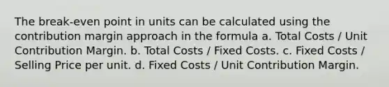 The break-even point in units can be calculated using the contribution margin approach in the formula a. Total Costs / Unit Contribution Margin. b. Total Costs / Fixed Costs. c. Fixed Costs / Selling Price per unit. d. Fixed Costs / Unit Contribution Margin.