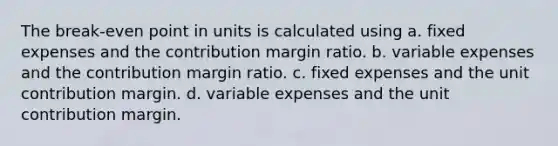 The break-even point in units is calculated using a. fixed expenses and the contribution margin ratio. b. variable expenses and the contribution margin ratio. c. fixed expenses and the unit contribution margin. d. variable expenses and the unit contribution margin.