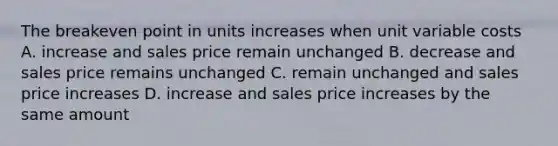 The breakeven point in units increases when unit variable costs A. increase and sales price remain unchanged B. decrease and sales price remains unchanged C. remain unchanged and sales price increases D. increase and sales price increases by the same amount