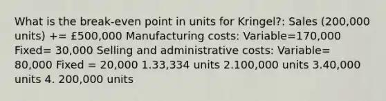 What is the break-even point in units for Kringel?: Sales (200,000 units) += £500,000 Manufacturing costs: Variable=170,000 Fixed= 30,000 Selling and administrative costs: Variable= 80,000 Fixed = 20,000 1.33,334 units 2.100,000 units 3.40,000 units 4. 200,000 units