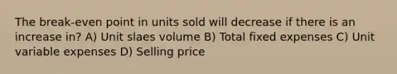 The break-even point in units sold will decrease if there is an increase in? A) Unit slaes volume B) Total fixed expenses C) Unit variable expenses D) Selling price