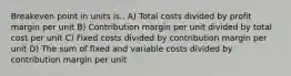 Breakeven point in units is.. A) Total costs divided by profit margin per unit B) Contribution margin per unit divided by total cost per unit C) Fixed costs divided by contribution margin per unit D) The sum of fixed and variable costs divided by contribution margin per unit