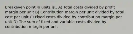 Breakeven point in units is.. A) Total costs divided by profit margin per unit B) Contribution margin per unit divided by total cost per unit C) Fixed costs divided by contribution margin per unit D) The sum of fixed and variable costs divided by contribution margin per unit