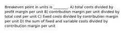 Breakeven point in units is ________. A) total costs divided by profit margin per unit B) contribution margin per unit divided by total cost per unit C) fixed costs divided by contribution margin per unit D) the sum of fixed and variable costs divided by contribution margin per unit