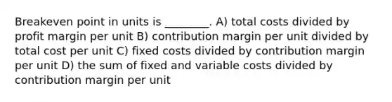 Breakeven point in units is ________. A) total costs divided by profit margin per unit B) contribution margin per unit divided by total cost per unit C) fixed costs divided by contribution margin per unit D) the sum of fixed and variable costs divided by contribution margin per unit