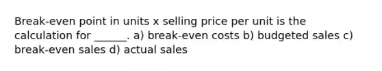 Break-even point in units x selling price per unit is the calculation for ______. a) break-even costs b) budgeted sales c) break-even sales d) actual sales