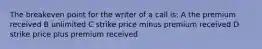 The breakeven point for the writer of a call is: A the premium received B unlimited C strike price minus premium received D strike price plus premium received