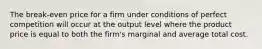 The break-even price for a firm under conditions of perfect competition will occur at the output level where the product price is equal to both the firm's marginal and average total cost.