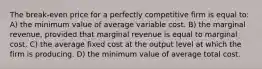 The break-even price for a perfectly competitive firm is equal to: A) the minimum value of average variable cost. B) the marginal revenue, provided that marginal revenue is equal to marginal cost. C) the average fixed cost at the output level at which the firm is producing. D) the minimum value of average total cost.