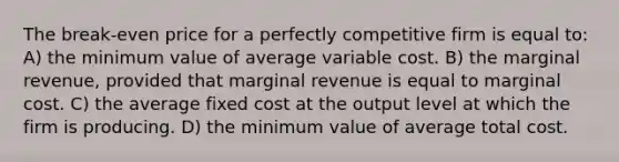 The break-even price for a perfectly competitive firm is equal to: A) the minimum value of average variable cost. B) the marginal revenue, provided that marginal revenue is equal to marginal cost. C) the average fixed cost at the output level at which the firm is producing. D) the minimum value of average total cost.