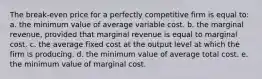 The break-even price for a perfectly competitive firm is equal to: a. the minimum value of average variable cost. b. the marginal revenue, provided that marginal revenue is equal to marginal cost. c. the average fixed cost at the output level at which the firm is producing. d. the minimum value of average total cost. e. the minimum value of marginal cost.