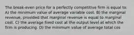 The break-even price for a perfectly competitive firm is equal to: A) the minimum value of average variable cost. B) the marginal revenue, provided that marginal revenue is equal to marginal cost. C) the average fixed cost at the output level at which the firm is producing. D) the minimum value of average total cos