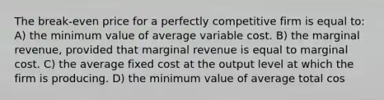 The break-even price for a perfectly competitive firm is equal to: A) the minimum value of average variable cost. B) the marginal revenue, provided that marginal revenue is equal to marginal cost. C) the average fixed cost at the output level at which the firm is producing. D) the minimum value of average total cos