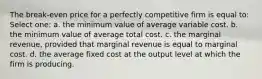 The break-even price for a perfectly competitive firm is equal to: Select one: a. the minimum value of average variable cost. b. the minimum value of average total cost. c. the marginal revenue, provided that marginal revenue is equal to marginal cost. d. the average fixed cost at the output level at which the firm is producing.