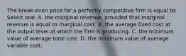 The break-even price for a perfectly competitive firm is equal to: Select one: A. the marginal revenue, provided that marginal revenue is equal to marginal cost. B. the average fixed cost at the output level at which the firm is producing. C. the minimum value of average total cost. D. the minimum value of average variable cost.