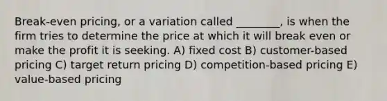 Break-even pricing, or a variation called ________, is when the firm tries to determine the price at which it will break even or make the profit it is seeking. A) fixed cost B) customer-based pricing C) target return pricing D) competition-based pricing E) value-based pricing