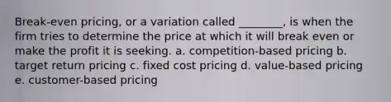 Break-even pricing, or a variation called ________, is when the firm tries to determine the price at which it will break even or make the profit it is seeking. a. competition-based pricing b. target return pricing c. fixed cost pricing d. value-based pricing e. customer-based pricing