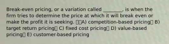 Break-even pricing, or a variation called ________, is when the firm tries to determine the price at which it will break even or make the profit it is seeking. A) competition-based pricing B) target return pricing C) fixed cost pricing D) value-based pricing E) customer-based pricing