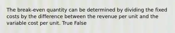 The break-even quantity can be determined by dividing the fixed costs by the difference between the revenue per unit and the variable cost per unit. True False