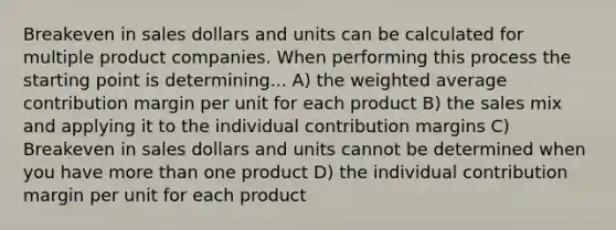 Breakeven in sales dollars and units can be calculated for multiple product companies. When performing this process the starting point is determining... A) the <a href='https://www.questionai.com/knowledge/koL1NUNNcJ-weighted-average' class='anchor-knowledge'>weighted average</a> contribution margin per unit for each product B) the sales mix and applying it to the individual contribution margins C) Breakeven in sales dollars and units cannot be determined when you have <a href='https://www.questionai.com/knowledge/keWHlEPx42-more-than' class='anchor-knowledge'>more than</a> one product D) the individual contribution margin per unit for each product