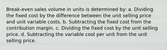 Break-even sales volume in units is determined by: a. Dividing the fixed cost by the difference between the unit selling price and unit variable costs. b. Subtracting the fixed cost from the contribution margin. c. Dividing the fixed cost by the unit selling price. d. Subtracting the variable cost per unit from the unit selling price.