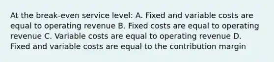 At the break-even service level: A. Fixed and variable costs are equal to operating revenue B. Fixed costs are equal to operating revenue C. Variable costs are equal to operating revenue D. Fixed and variable costs are equal to the contribution margin