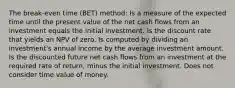 The break-even time (BET) method: Is a measure of the expected time until the present value of the net cash flows from an investment equals the initial investment. Is the discount rate that yields an NPV of zero. Is computed by dividing an investment's annual income by the average investment amount. Is the discounted future net cash flows from an investment at the required rate of return, minus the initial investment. Does not consider time value of money.