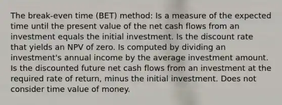 The break-even time (BET) method: Is a measure of the expected time until the present value of the net cash flows from an investment equals the initial investment. Is the discount rate that yields an NPV of zero. Is computed by dividing an investment's annual income by the average investment amount. Is the discounted future net cash flows from an investment at the required rate of return, minus the initial investment. Does not consider time value of money.