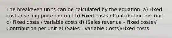 The breakeven units can be calculated by the equation: a) Fixed costs / selling price per unit b) Fixed costs / Contribution per unit c) Fixed costs / Variable costs d) (Sales revenue - Fixed costs)/ Contribution per unit e) (Sales - Variable Costs)/Fixed costs