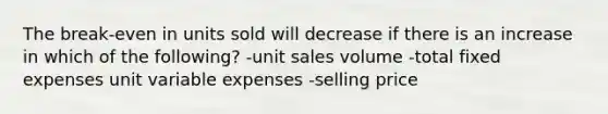 The break-even in units sold will decrease if there is an increase in which of the following? -unit sales volume -total fixed expenses unit variable expenses -selling price